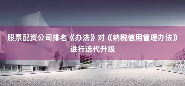 股票配资公司排名《办法》对《纳税信用管理办法》进行迭代升级
