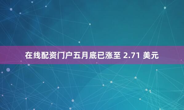 在线配资门户五月底已涨至 2.71 美元