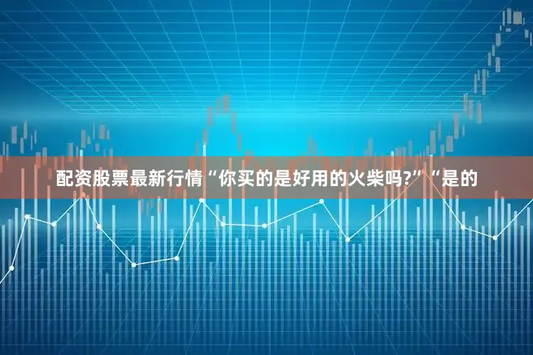 配资股票最新行情“你买的是好用的火柴吗?”“是的