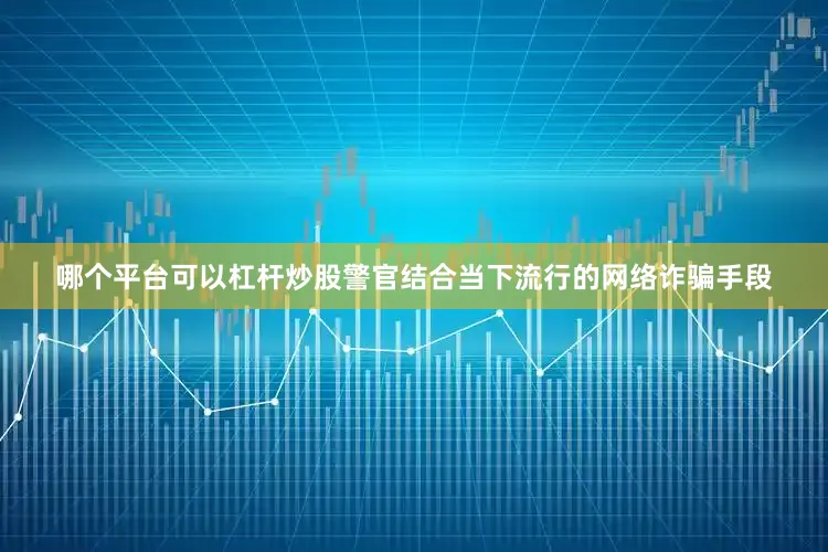 哪个平台可以杠杆炒股警官结合当下流行的网络诈骗手段