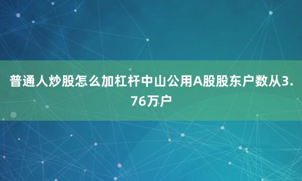 普通人炒股怎么加杠杆中山公用A股股东户数从3.76万户