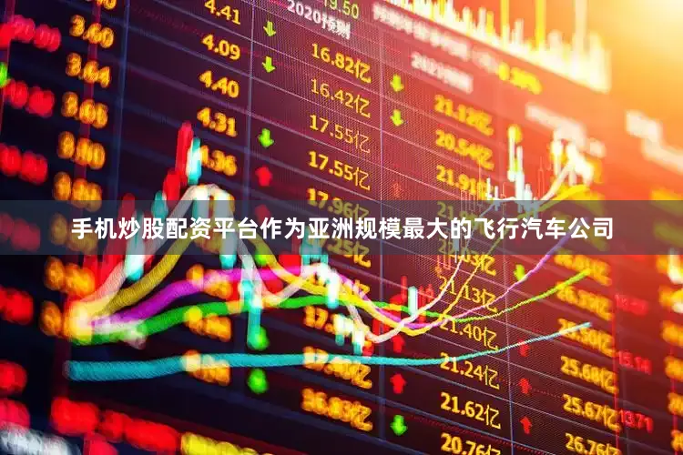 手机炒股配资平台作为亚洲规模最大的飞行汽车公司