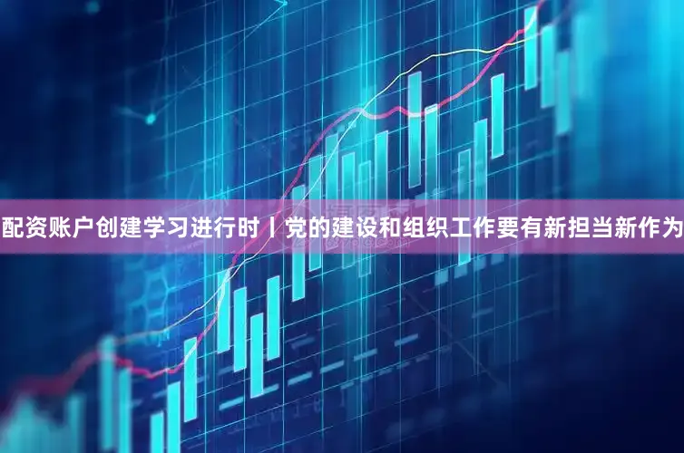 配资账户创建学习进行时丨党的建设和组织工作要有新担当新作为