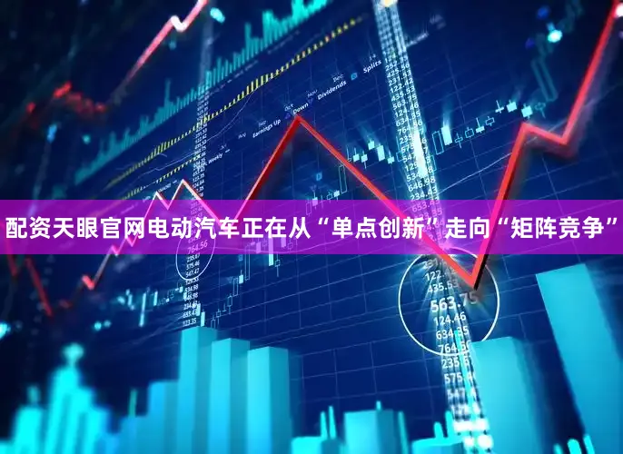 配资天眼官网电动汽车正在从“单点创新”走向“矩阵竞争”